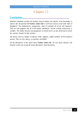 68May 11, 2015
INDUSTRIAL ATTACHMENT
Chapter 12
Conclusion:
Industrial attachment provides the learning scope to enhance the curiosity of my knowledge to
entered into the practical life.Norban comtex ltd is a well know factory in the textile field of
Bangladesh. The administrative, management, chain of command all are the well organized.
They are well equipped with all of the modern machineries and the working environment is
excellent. The relation between top management to bottom level is so nice & devoted to satisfy
the customer demand by their activities.
The factory runs by a number of efficient textile engineers, skilled technical & Non-technical
persons. They are very sincere, co-operative and helpful.
All the information in this report about Norban comtex ltd are very much objective and
practical so that one can get the desire information about the factory.
 