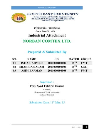 1May 11, 2015
INDUSTRIAL ATTACHMENT
INDUSTRIAL TRAINING
Course Code: Tex -4036
Industrial Attachment
NORBAN COMTEX LTD.
Prepared & Submitted By
Supervisor :
Prof. Syed Fakhrul Hassan
Chairman,
Department of Textile engineering,
Southeast University
Submission Date: 11th
May, 15
S/L NAME ID BATCH GROUP
01 ISTIAK AHMED 2011000400002 16TH
FMT
02 SHAHRIAR ALAM 2011000400006 16TH
GMT
03 ASIM BARMAN 2011000400008 16TH
FMT
 
