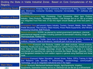 Dividing the State in Viable Industrial Zones  Based on Core Competencies of the Regions: Patna  and around :  Finance, Trade & Commerce, Entertainment & Media, Tourism, Health care, Electronics, Consumer Durables, Consumer non-durables,  ICT (software and Hardware) etc.  Muzaffarpur  and around :  Agro Processing, Food Processing, Allied Agro Produce Industry,  Dairy Products,  Packaging Industry, Cold Storage and so on. Set up at least one Integrated Food Park here. In fact this region should ideally get three food parks in all.  Aurangabad -  Gaya  and around:  Heavy Industry, Tourism, Cement, Metals, Stone Slabs, Prefab Structures, Tiles Industry, Glass Industry, Power Plants Equipments, other Mineral Processing Industries, B2B Products. Barauni and around:  PCPIR ( as planned by central government) (petroleum, chemical, petrochemical integrate complex including upstream & downstream industry), Drugs and Pharmaceuticals, Fertilizer etc, Bhagalpur  and around:   Textile, Hand loom & Handicraft, Gems & Jewelry, Furniture & Artifacts, Integrate Textile & Handlooms, handicraft park must be set up here. Purnia  -  Katihar & around:  Jute Products, Leather and allied products, animal products, Fisheries, Poultry and so on, Integrated Textile & A Leather Product Park should be set up here. Katihar's Geo Strategic advantage should be harnessed to make it a trading, commercial and exporting hub catering to countries like Nepal, Bhutan, Myanmar, China and Bangladesh besides the north eastern regions in general using Rail/Road and Aerial route. Darbhanga  & around:  Higher Education, (Armed forces, Police, CPFs) Training & High End Research Labs specially in biotechnology, nanotechnology, communication Technology, set up an integrated institutional area in the region  Munger  & around:  Mechanical Hardware Industry, Agri-Equipments, Irrigation Equipments, Automotive Industry and so on. Electrical hub can Be set up at Biharsharief Improving Governance Standard Strengthening Institutional Infrastructure Seeding Core Industry Building Critical Mass of Industry Planning Industrial Zones Creation of Basic Infrastructure Creating Bandwagon Effect Main Menu 