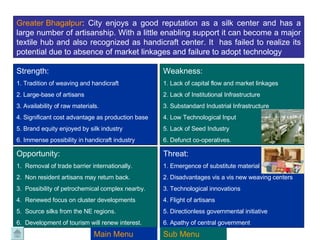Greater  Bhagalpur :  City enjoys a good reputation as a silk center and has a large number of artisanship. With a little enabling support it can become a major textile hub and also recognized as handicraft center. It  has failed to realize its potential due to absence of market linkages and failure to adopt technology Strength:  1. Tradition of weaving and handicraft 2. Large-base of artisans  3. Availability of raw materials.  4. Significant cost advantage as production base 5. Brand equity enjoyed by silk industry 6. Immense possibility in handicraft industry Weakness: 1. Lack of capital flow and market linkages 2. Lack of Institutional Infrastructure 3. Substandard Industrial Infrastructure 4. Low Technological Input  5. Lack of Seed Industry  6. Defunct co-operatives.  Opportunity: 1.  Removal of trade barrier internationally. 2.  Non resident artisans may return back. 3.  Possibility of petrochemical complex nearby. 4.  Renewed focus on cluster developments 5.  Source silks from the NE regions. 6.  Development of tourism will renew interest. Threat: 1. Emergence of substitute material 2. Disadvantages vis a vis new weaving centers 3. Technological innovations 4. Flight of artisans 5. Directionless governmental initiative 6. Apathy of central government Main Menu Sub Menu 