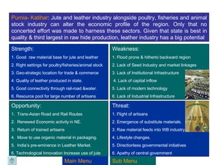 Purnia -  Katihar :  Jute and leather industry alongside poultry, fisheries and animal stock industry can alter the economic profile of the region. Only that no concerted effort was made to harness these sectors. Given that state is best in quality & third largest in raw hide production, leather industry has a big potential  Strength:  1. Good  raw material base for jute and leather 2. Right settings for poultry/fisheries/animal stock 3. Geo-strategic location for trade & commerce 4. Quality of leather produced in state. 5. Good connectivity through rail-road &water. 6. Resource pool for large number of artisans Weakness: 1. Flood prone & hitherto backward region 2. Lack of Seed Industry and market linkages 3. Lack of Institutional Infrastructure 4. Lack of capital inflow 5. Lack of modern technology 6. Lack of Industrial Infrastructure Opportunity: 1.  Trans-Asian Road and Rail Routes 2.  Renewed Economic activity in NE. 3.  Return of trained artisans 4.  Move to use organic material in packaging. 5.  India’s pre-eminence in Leather Market. 6. Technological Innovation Increase use of jute Threat: 1. Flight of artisans  2. Emergence of substitute materials. 3. Raw material feeds into WB industry. 4. Lifestyle changes. 5. Directionless governmental initiatives 6. Apathy of central government Main Menu Sub Menu 