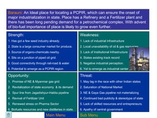 Barauni:  An Ideal place for locating a PCPIR, which can ensure the onset of major industrialization in state. Place has a Refinery and a Fertilizer plant and there has been long pending demand for a petrochemical complex. With advent of bio-fuel importance of place is likely to grow even further. Strength:  1. Has got a few seed industry already. 2. State is a large consumer market for produce. 3. Source of organo-chemicals nearby. 4. Sits on a junction of piped oil grid. 5. Good connectivity through rail-road & water 6. Potential to emerge as a PCPIR region Weakness: 1. Lack of industrial infrastructure 2. Local unavailability of oil & gas resources 3. Lack of Institutional Infrastructure  4. States existing track record 5. Negative industrial perception. 6. Yet to emerge as industrial center Opportunity: 1.  Promise of NE & Myanmar gas grid 2.  Revitalization of state economy  & its demand 3.  Spur line from Jagadishpur-Haldia pipeline 4.  Revival of Fertilizer Unit 5.  Renewed stress on Pharma Sector 6. Biofuels resources and new distilleries in state. Threat: 1. May lag in the race with other Indian states 2. Saturation of National Market 3. NE & Gaya Gas pipeline not materializing 4. Continued bad publicity & stereotype of state 5. Lack of skilled resources and entrepreneurs. 6. Apathy of central government Main Menu Sub Menu 