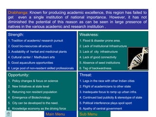 Drabhanga:  Known for producing academic excellence, this region has failed to get  even a single institution of national importance. However, it has not diminished the potential of this reason as can be seen in large presence of natives in the various academic and research institution . Strength:  1. Tradition of academic/ research pursuit 2. Good bio-resources all around. 3. Availability of  herbal and medicinal plants 4. Cultural center /  Madhubani arts 5. Good aquaculture opportunities 6. Large pool of non-resident skilled professionals Weakness: 1. Flood & disaster prone area. 2. Lack of Institutional Infrastructure 3. Lack of  city  infrastructure 4. Lack of good connectivity 5. Absence of seed institutions 6. Tag of backwardness. Opportunity: 1.  Policy changes & focus on science 2.  New Initiatives at state level 3.  Returning non resident population  4.  Emergence of Biotechnology 5.  City can be developed to the need. 6.  Knowledge economy as the driving force Threat: 1. Lags in the race with other Indian cities 2. Flight of academicians to other state 3. Inadequate focus to ramp up urban infra. 4. Continued bad publicity & stereotype of state 5. Political interference plays spoil sport 6. Apathy of central government Main Menu Sub Menu 