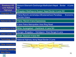 Barauni-Sitamarhi-Darbhanga-Madhubani-Nepal Border 4-Lane NH  Bhagalpur-Madhepura-Supaul- Nepal Border 4-Lane NH Patna-Ranchi-Jamshedpur-Bhubaneshwar-Paradeep Economic Corridor 6-lane Patna- Ranchi 6 lane Expressway 6 lane Patna Metropolitan Area Ring Road Bihta- Aurangabad – Jharkhand- 4 Lane NH Munger- Bhagalpur – Kahalgaon- West Bengal 4-Lane Arrah- Sasaram 4-lane NH Specific Action in Road Sector National Highway along Nepal Border 2-Lane Industry Seeding Roadways 4/6 Lane National Highways National Gas Grid & City Gas Distribution  Urban Center Development Technology Infrastructure  Academics & Research Integrated River Management Program Other Infrastructure Main Menu 