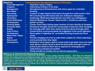 Main Menu Objectives Flood Management Irrigation Management Rain Water Harvesting Hydropower Generation Inland Waterways Development, Drinking Water  Industrial Water Supply  Aqua Culture Development Water Park / Water Sports  Nature park development Integrated River Management Execution Philosophy High River Dams in Nepal Interlinking of Rivers in the state Strengthening of Embankments with sluice gates for controlled flooding. Creation of eight distinct flood zones through four north-south 4- lane NH (including new NH 4-lanes like one of Barauni- Samastipur- Darbhanga- Madhubani-Nepal Border and other one of Bhagalpur-Saharsa-Madhepura- Supaul- Nepal border ), divided by east-west golden corridor. Canals- Drain Pipes linking upper reaches of rivers directly to Gangase Directional changes should be incorporated to keep the roads alongside the drainage path rather than obstructing the natural drainage paths.  Canals-Drains running alongside the suggested north-south highways  Sluice gates in highways for  controlled flooding of particular flood zones . Periodic Dredging of rivers to make them suitable for inland waterways and to provide them flow depth. Building of rainy season drains/ canals (which get water once river level rises above a certain level) to store the flood water through a chain of ponds & pits linked to them -this is required for recharging and replenishing underground aquifers.  Ponds and pits so created can be used for aquaculture. Controlled flooding can be undertaken zone wise once the rivers threaten to overwhelm embankments, through sluice gates  Development of water park/ water sports / tourist spots Setting up an Empowered Implementing Agency To implement the above plan central governments should setup a tri-party suitably empowered authority  ‘North Bihar River Management Authority’ with enabling provisions and sufficient mandates under the central laws, Bihar state laws & Nepalese law to undertake integrated river management & to control the associate infrastructure & facility for generating its own revenue through Inland waterways charges/ Hydropower charges tourism income through its facility & water uses charges. Managing flood water & taking decision on controlled flooding of specific zones should be solely vested in this authority. In case of flooding this authority should be the responsible agency for implementing relief / rehabilitation operation & should bear the complete cost of same which can then be a portioned between various states linking the decision to flood specific zones to economic prudence. 