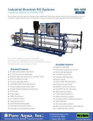 Reverse Osmosis & Water Treatment Systems
sales@pureaqua.com
+1(714) 432-9996
+1 (844) 309-7501 www.pureaqua.com
Get a Quote
Pure Aqua’s reverse osmosis systems are capable of removing salts as well as other impurities such as
bacteria, sugars, proteins and constituents having a molecular weight greater than 150-250 Daltons.
Standard Features
Powder coated carbon steel frame
8” TFC spiral wound membranes
Stainless steel multi-stage pump with TEFC motor
FRP membrane housings
5 micron cartridge prefilter
460V/3ph/60Hz power requirement
Microprocessor based control panel
Programmable time delay and set points
LCD screen
Motor starter
NEMA 12 enclosure
Low pressure switch
High pressure switch
Liquid filled pressure gauges
Permeate conductivity monitor
Permeate & concentrate flow meters
S
S
S
S
S
S
S
S
S
S
S
S
S
S
S
S
S
S
S
S
S
S
S
S
S
S
S
S
S
S
S
S
Remote monitoring
Feed water conductivity monitor
Membrane cleaning skid
Automatic hourly flush
Feed/permeate blending
Export crating
220V or 380-415V/3ph/50Hz
Product tank level switch
Feed pH monitor with sensor
Feed ORP monitor with sensor
Water and hour meters
Chemical dosing systems
Media prefiltration systems
Ozonation and UV sterilization systems
Water softeners
Post deionization polishers
Skid mounted with pre or post treatment
Containerized RO systems
Available Options
S
S
S
S
S
S
S
S
S
S
S
S
S
S
S
S
S
S
S
S
S
S
S
S
S
S
S
S
S
S
S
S
S
S
S
S
Pure Aqua supplies a full line of standard
and fully customizable reverse osmosis systems,
all of which are engineered using advanced 3D computer
modeling and process design software.
RO-400RO-400
SERIES
Industrial Brackish RO Systems
Capacity: 28,000 to 173,000 GPD
TW-72K-2580
 