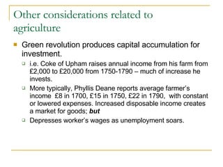 Other considerations related to agriculture Green revolution produces capital accumulation for investment. i.e. Coke of Upham raises annual income from his farm from  £2,000 to £20,000 from 1750-1790 – much of increase he invests. More typically, Phyllis Deane reports average farmer’s income  £8 in 1700, £15 in 1750, £22 in 1790,  with constant or lowered expenses. Increased disposable income creates a market for goods;  but Depresses worker’s wages as unemployment soars. 