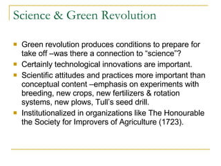 Science & Green Revolution Green revolution produces conditions to prepare for take off –was there a connection to “science”? Certainly technological innovations are important. Scientific attitudes and practices more important than conceptual content –emphasis on experiments with breeding, new crops, new fertilizers & rotation systems, new plows, Tull’s seed drill. Institutionalized in organizations like The Honourable the Society for Improvers of Agriculture (1723). 