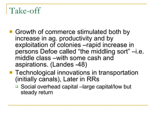 Take-off Growth of commerce stimulated both by increase in ag. productivity and by exploitation of colonies –rapid increase in persons Defoe called “the middling sort” –i.e. middle class –with some cash and aspirations. (Landes -48) Technological innovations in transportation (initially canals), Later in RRs Social overhead capital –large capital/low but steady return 
