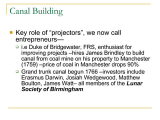 Canal Building Key role of “projectors”, we now call entrepreneurs— i.e Duke of Bridgewater, FRS, enthusiast for improving projects –hires James Brindley to build canal from coal mine on his property to Manchester (1759) –price of coal in Manchester drops 90% Grand trunk canal begun 1766 –investors include Erasmus Darwin, Josiah Wedgewood, Matthew Boulton, James Watt– all members of the  Lunar Society of Birmingham 