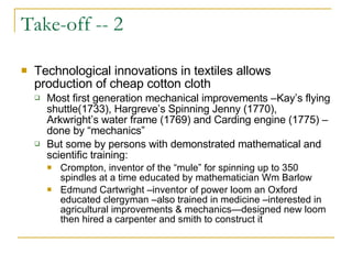 Take-off -- 2 Technological innovations in textiles allows production of cheap cotton cloth Most first generation mechanical improvements –Kay’s flying shuttle(1733), Hargreve’s Spinning Jenny (1770), Arkwright’s water frame (1769) and Carding engine (1775) –done by “mechanics” But some by persons with demonstrated mathematical and scientific training: Crompton, inventor of the “mule” for spinning up to 350 spindles at a time educated by mathematician Wm Barlow Edmund Cartwright –inventor of power loom an Oxford educated clergyman –also trained in medicine –interested in agricultural improvements & mechanics—designed new loom then hired a carpenter and smith to construct it 