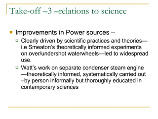 Take-off –3 –relations to science Improvements in Power sources – Clearly driven by scientific practices and theories—i.e Smeaton’s theoretically informed experiments on over/undershot waterwheels—led to widespread use. Watt’s work on separate condenser steam engine—theoretically informed, systematically carried out –by person informally but thoroughly educated in contemporary sciences 