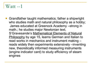 Watt --1 Grandfather taught mathematics; father a shipwright who studies math and natural philosophy as a hobby;  James educated at Greenock Academy –strong in math.; he studies major Newtonian text, S’Gravesande’s  Mathematical Elements of Natural Philosophy  by age 15, learns German and Italian to read works in mechanics and instrument making –reads widely then experiments extensively –inventing new, theoretically informed measuring instruments (engine indicator card) to study efficiency of steam engines  