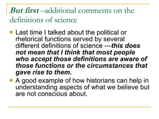 But first  –additional comments on the definitions of science Last time I talked about the political or rhetorical functions served by several different definitions of science --- this does not mean that I think that most people who accept those definitions are aware of those functions or the circumstances that gave rise to them. A good example of how historians can help in understanding aspects of what we believe but are not conscious about. 