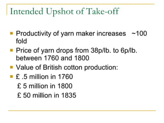Intended Upshot of Take-off Productivity of yarn maker increases  ~100 fold Price of yarn drops from 38p/lb. to 6p/lb. between 1760 and 1800 Value of British cotton production: £ .5 million in 1760 £ 5 million in 1800 £ 50 million in 1835 