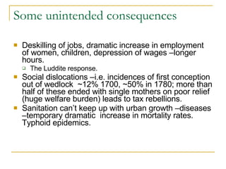 Some unintended consequences Deskilling of jobs, dramatic increase in employment of women, children, depression of wages –longer hours. The Luddite response. Social dislocations –i.e. incidences of first conception out of wedlock  ~12% 1700, ~50% in 1780; more than half of these ended with single mothers on poor relief (huge welfare burden) leads to tax rebellions. Sanitation can’t keep up with urban growth –diseases –temporary dramatic  increase in mortality rates. Typhoid epidemics. 