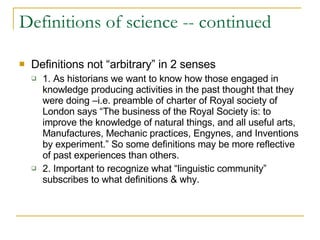 Definitions of science -- continued Definitions not “arbitrary” in 2 senses 1. As historians we want to know how those engaged in knowledge producing activities in the past thought that they were doing –i.e. preamble of charter of Royal society of London says “The business of the Royal Society is: to improve the knowledge of natural things, and all useful arts, Manufactures, Mechanic practices, Engynes, and Inventions by experiment.” So some definitions may be more reflective of past experiences than others.  2. Important to recognize what “linguistic community” subscribes to what definitions & why. 