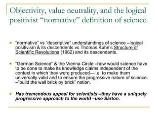 Objectivity, value neutrality, and the logical positivist “normative” definition of science. “ normative” vs “descriptive” understandings of science –logical positivism & its descendents vs Thomas Kuhn’s  Structure of Scientific Revolutions  (1962) and its descendents. “ German Science” & the Vienna Circle –how would science have to be done to make its knowledge claims independent of the context in which they were produced—i.e. to make them universally valid and to ensure the progressive nature of science. –”build the wall brick by brick” notion. Has tremendous appeal for scientists –they have a uniquely progressive approach to the world –use Sarton. 