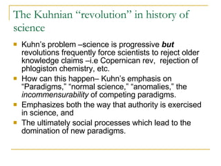 The Kuhnian “revolution” in history of science Kuhn’s problem –science is progressive  but  revolutions frequently force scientists to reject older knowledge claims –i.e Copernican rev,  rejection of phlogiston chemistry, etc. How can this happen– Kuhn’s emphasis on “Paradigms,” “normal science,” “anomalies,” the  incommensurability  of competing paradigms. Emphasizes both the way that authority is exercised in science, and The ultimately social processes which lead to the domination of new paradigms. 