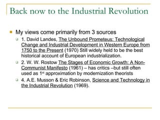 Back now to the Industrial Revolution My views come primarily from 3 sources 1. David Landes,  The Unbound Prometeus: Technological Change and Industrial Development in Western Europe from 1750 to the Present  (1970) Still widely held to be the best historical account of European industrialization. 2. W. W. Rostow  The Stages of Economic Growth: A Non-Communist Manifesto  (1961) – has critics –but still often used as 1 st  approximation by modernization theorists 4. A.E. Musson & Eric Robinson,  Science and Technology in the Industrial Revolution  (1969). 