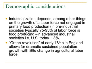 Demographic considerations Industrialization depends, among other things on the growth of a labor force not engaged in primary food production (in pre-industrial societies typically 75-95% of labor force is food producing –in advanced industrial societies i.e. U.S. today  ~3%. “Green revolution” of early 18 th  c in England allows for dramatic sustained population growth with little change in agricultural labor force. 