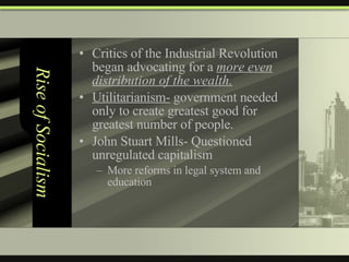 Rise of Socialism Critics of the Industrial Revolution began advocating for a  more even distribution of the wealth. Utilitarianism-  government needed only to create greatest good for greatest number of people. John Stuart Mills- Questioned unregulated capitalism More reforms in legal system and education 