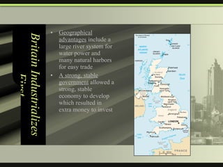 Britain Industrializes First Geographical advantages  include a large river system for water power and many natural harbors for easy trade A strong, stable government  allowed a strong, stable economy to develop which resulted in extra money to invest 