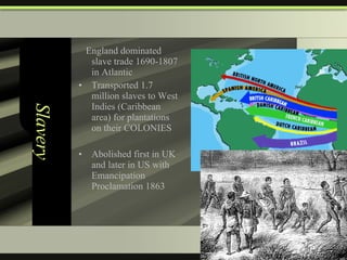 Slavery England dominated slave trade 1690-1807 in Atlantic Transported 1.7 million slaves to West Indies (Caribbean area) for plantations on their COLONIES Abolished first in UK and later in US with Emancipation Proclamation 1863  