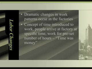 Labor Changes Dramatic changes in work patterns occur in the factories Concept of time introduced to work, people arrive at factory at specific time, work for pre-set number of hours – “Time was money” 