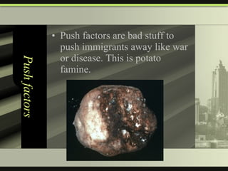 Push factors Push factors are bad stuff to push immigrants away like war or disease. This is potato famine. 