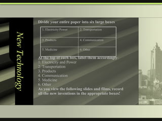 New Technology Divide your entire paper into six large boxes At the top  of each box, label them accordingly : 1. Electricity and Power 2. Transportation 3. Products 4. Communication 5. Medicine 6. Other As you view the following slides and films, record  all the new inventions in the appropriate boxes! 6. Other 5. Medicine 4. Communication 3. Products 2. Transportation 1. Electricity/Power 