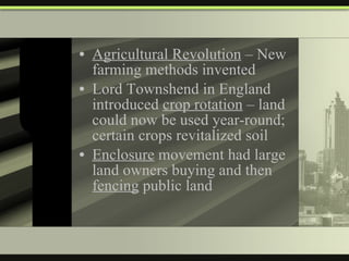 Agricultural Revolution  – New farming methods invented Lord Townshend in England introduced  crop rotation  – land could now be used year-round; certain crops revitalized soil Enclosure  movement had large land owners buying and then  fencing  public land 