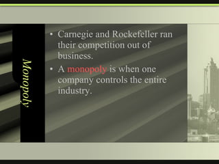 Monopoly Carnegie and Rockefeller ran their competition out of business. A  monopoly  is when one company controls the entire industry. 