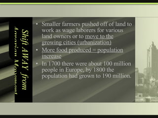 Shift AWAY  from Agrarian Movement Smaller farmers pushed off of land to work as wage laborers for various land owners or to  move to the growing cities (urbanization) More food produced = population increase In 1700 there were about 100 million people in Europe, by 1800 the population had grown to 190 million.  