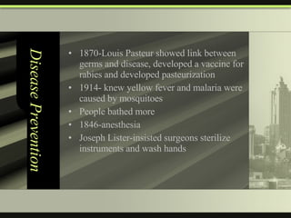 Disease Prevention 1870-Louis Pasteur showed link between germs and disease, developed a vaccine for rabies and developed pasteurization 1914- knew yellow fever and malaria were caused by mosquitoes People bathed more 1846-anesthesia  Joseph Lister-insisted surgeons sterilize instruments and wash hands 