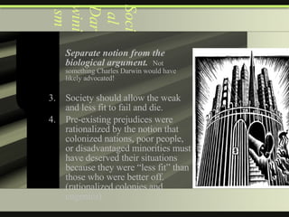 Social Darwinism Separate notion from the biological argument.   Not something Charles Darwin would have likely advocated! Society should allow the weak and less fit to fail and die. Pre-existing prejudices were rationalized by the notion that colonized nations, poor people, or disadvantaged minorities must have deserved their situations because they were “less fit” than those who were better off.  (rationalized colonies and eugenics) 