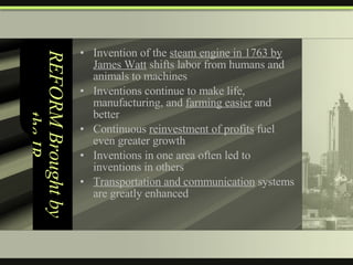 REFORM Brought by the IR Invention of the  steam engine in 1763 by James Watt  shifts labor from humans and animals to machines Inventions continue to make life, manufacturing, and  farming easier  and better Continuous  reinvestment of profits  fuel even greater growth Inventions in one area often led to inventions in others Transportation and communication  systems are greatly enhanced 