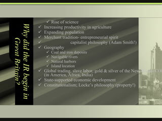 Why did the IR begin in Great Britain? Rise of science Increasing productivity in agriculture Expanding population Merchant tradition- entrepreneurial spirit capitalist philosophy (Adam Smith!) Geography  Coal and iron deposits Navigable rivers Natural harbors Island location Global trading, slave labor, gold & silver of the New World- COLONIES (in America, Africa, India) State-supported economic development Constitutionalism; Locke’s philosophy (property!) 