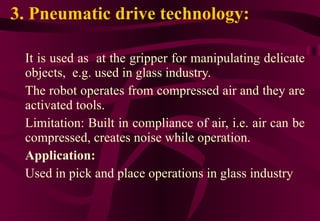 3. Pneumatic drive technology: It is used as  at the gripper for manipulating delicate objects,  e.g. used in glass industry. The robot operates from compressed air and they are activated tools. Limitation: Built in compliance of air, i.e. air can be compressed, creates noise while operation.  Application: Used in pick and place operations in glass industry 