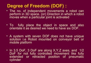 Degree of Freedom (DOF) : The no. of independent movements a robot can perform in 3D space. (or) Direction in which a robot moves when a particular joint is activated To  fully place the object in space and also orientate it as desired we need to have six DOF. A system with seven DOF does not have unique solution i.e Robot mounted on conveyor belt or mobile platform In 3.5 DoF, 3 DoF are along X,Y,Z axes, and  1/2 DoF for not fully controlled movement like fully extended or retracted position of pneumatic cylinder  