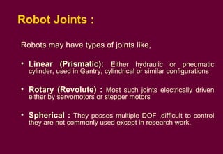 Robot Joints :  Robots may have types of joints like,  Linear (Prismatic):  Either hydraulic or pneumatic cylinder, used in Gantry, cylindrical or similar configurations Rotary (Revolute) :  Most such joints electrically driven either by servomotors or stepper motors Spherical :   They posses multiple DOF ,difficult to control they are not commonly used except in research work. 