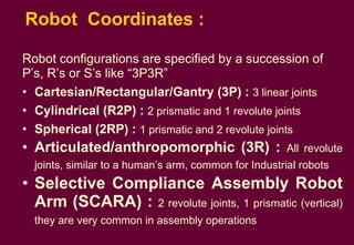 Robot  Coordinates :  Robot configurations are specified by a succession of  P’s, R’s or S’s like “3P3R”  Cartesian/Rectangular/Gantry (3P) :  3 linear joints Cylindrical (R2P) :  2 prismatic and 1 revolute joints Spherical (2RP) :   1 prismatic and 2 revolute joints Articulated/anthropomorphic (3R) :   All revolute joints, similar to a human’s arm, common for Industrial robots Selective Compliance Assembly Robot Arm (SCARA) :   2 revolute joints, 1 prismatic (vertical) they are very common in assembly operations 