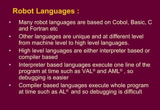 Robot Languages : Many robot languages are based on Cobol, Basic, C and Fortran etc Other languages are unique and at different level from machine level to high level languages. High level languages are either interpreter based or compiler based Interpreter based languages execute one line of the program at time such as VAL ®  and AML ®  , so debugging is easier Compiler based languages execute whole program at time such as AL ®  and so debugging is difficult 
