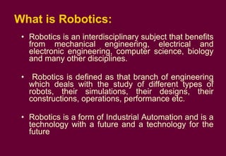 What is Robotics: Robotics is an interdisciplinary subject that benefits from mechanical engineering, electrical and electronic engineering, computer science, biology and many other disciplines. Robotics is defined as that branch of engineering which deals with the study of different types of robots, their simulations, their designs, their constructions, operations, performance etc. Robotics is a form of Industrial Automation and is a technology with a future and a technology for the future 