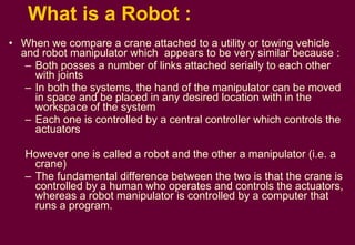 What is a Robot : When we compare a crane attached to a utility or towing vehicle and robot manipulator which  appears to be very similar because : Both posses a number of links attached serially to each other with joints In both the systems, the hand of the manipulator can be moved in space and be placed in any desired location with in the workspace of the system Each one is controlled by a central controller which controls the actuators However one is called a robot and the other a manipulator (i.e. a crane) The fundamental difference between the two is that the crane is controlled by a human who operates and controls the actuators, whereas a robot manipulator is controlled by a computer that runs a program.  