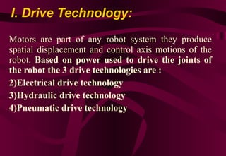 I. Drive Technology: Motors are part of any robot system they produce spatial displacement and control axis motions of the robot.  Based on power used to drive the joints of the robot the 3 drive technologies are : Electrical drive technology Hydraulic drive technology Pneumatic drive technology 