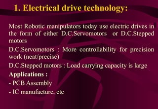 1. Electrical drive technology: Most Robotic manipulators today use electric drives in the form of either D.C.Servomotors  or D.C.Stepped motors D.C.Servomotors : More controllability for precision work (neat/precise) D.C.Stepped motors : Load carrying capacity is large Applications : PCB Assembly IC manufacture, etc 