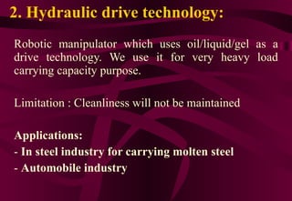 2. Hydraulic drive technology: Robotic manipulator which uses oil/liquid/gel as a drive technology. We use it for very heavy load carrying capacity purpose. Limitation : Cleanliness will not be maintained Applications:  In steel industry for carrying molten steel Automobile industry 