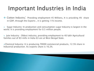  Cotton Industry: Providing employment 45 Millions, It is providing 4% share
in GDP, through the Exports , it is getting 11% income.
 Sugar Industry: In production and consumption sugar Industry is largest in the
world. It is providing employment for 0.5 million people.
 Jute Industry : Oldest industry, providing employment to 40 lakh Agricultural
families out of 83 mills in India 63 are at West Bengal State.
Chemical Industry: It is producing 70000 commercial products, 12.5% share in
Industrial production. Its exports share is 16.2%.
 