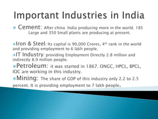  Cement: After china India producing more in the world. 185
Large and 350 Small plants are producing at present.
Iron & Steel: Its capital is 90,000 Crores, 4th rank in the world
and providing employment to 6 lakh people.
IT Industry: providing Employment Directly 2.8 million and
indirectly 8.9 million people.
Petroleum: it was started in 1867. ONGC, HPCL, BPCL,
IOC are working in this industry.
Mining: The share of GDP of this industry only 2.2 to 2.5
percent. It is providing employment to 7 lakh people.
 